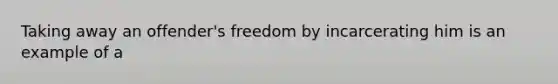 Taking away an offender's freedom by incarcerating him is an example of a