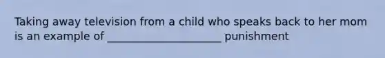 Taking away television from a child who speaks back to her mom is an example of _____________________ punishment