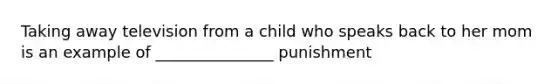 Taking away television from a child who speaks back to her mom is an example of _______________ punishment