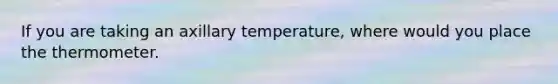 If you are taking an axillary temperature, where would you place the thermometer.