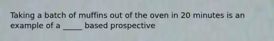 Taking a batch of muffins out of the oven in 20 minutes is an example of a _____ based prospective