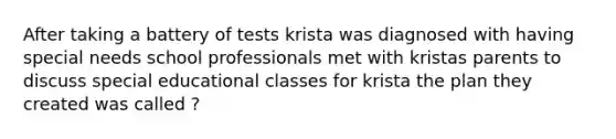 After taking a battery of tests krista was diagnosed with having special needs school professionals met with kristas parents to discuss special educational classes for krista the plan they created was called ?