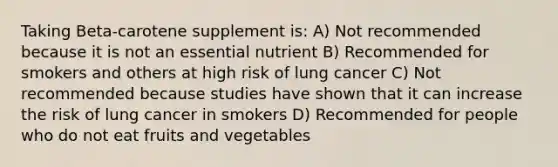 Taking Beta-carotene supplement is: A) Not recommended because it is not an essential nutrient B) Recommended for smokers and others at high risk of lung cancer C) Not recommended because studies have shown that it can increase the risk of lung cancer in smokers D) Recommended for people who do not eat fruits and vegetables