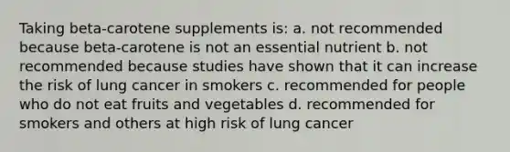 Taking beta-carotene supplements is: a. not recommended because beta-carotene is not an essential nutrient b. not recommended because studies have shown that it can increase the risk of lung cancer in smokers c. recommended for people who do not eat fruits and vegetables d. recommended for smokers and others at high risk of lung cancer