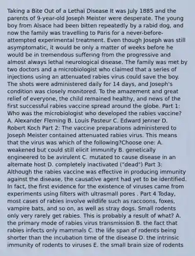 Taking a Bite Out of a Lethal Disease It was July 1885 and the parents of 9-year-old Joseph Meister were desperate. The young boy from Alsace had been bitten repeatedly by a rabid dog, and now the family was travelling to Paris for a never-before-attempted experimental treatment. Even though Joseph was still asymptomatic, it would be only a matter of weeks before he would be in tremendous suffering from the progressive and almost always lethal neurological disease. The family was met by two doctors and a microbiologist who claimed that a series of injections using an attenuated rabies virus could save the boy. The shots were administered daily for 14 days, and Joseph's condition was closely monitored. To the amazement and great relief of everyone, the child remained healthy, and news of the first successful rabies vaccine spread around the globe. Part 1: Who was the microbiologist who developed the rabies vaccine? A. Alexander Fleming B. Louis Pasteur C. Edward Jenner D. Robert Koch Part 2: The vaccine preparations administered to Joseph Meister contained attenuated rabies virus. This means that the virus was which of the following?Choose one: A. weakened but could still elicit immunity B. genetically engineered to be avirulent C. mutated to cause disease in an alternate host D. completely inactivated ("dead") Part 3: Although the rabies vaccine was effective in producing immunity against the disease, the causative agent had yet to be identified. In fact, the first evidence for the existence of viruses came from experiments using filters with ultrasmall pores . Part 4 Today, most cases of rabies involve wildlife such as raccoons, foxes, vampire bats, and so on, as well as stray dogs. Small rodents only very rarely get rabies. This is probably a result of what? A. the primary mode of rabies virus transmission B. the fact that rabies infects only mammals C. the life span of rodents being shorter than the incubation time of the disease D. the intrinsic immunity of rodents to viruses E. the small brain size of rodents