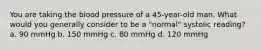 You are taking the blood pressure of a 45-year-old man. What would you generally consider to be a "normal" systolic reading? a. 90 mmHg b. 150 mmHg c. 80 mmHg d. 120 mmHg