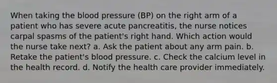 When taking the blood pressure (BP) on the right arm of a patient who has severe acute pancreatitis, the nurse notices carpal spasms of the patient's right hand. Which action would the nurse take next? a. Ask the patient about any arm pain. b. Retake the patient's blood pressure. c. Check the calcium level in the health record. d. Notify the health care provider immediately.