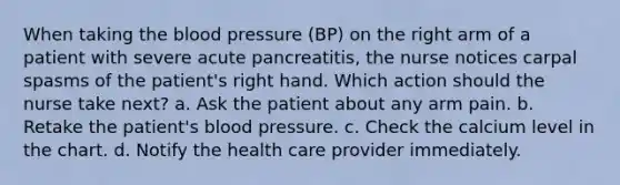 When taking the blood pressure (BP) on the right arm of a patient with severe acute pancreatitis, the nurse notices carpal spasms of the patient's right hand. Which action should the nurse take next? a. Ask the patient about any arm pain. b. Retake the patient's blood pressure. c. Check the calcium level in the chart. d. Notify the health care provider immediately.