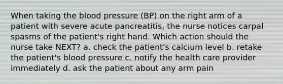 When taking <a href='https://www.questionai.com/knowledge/k7oXMfj7lk-the-blood' class='anchor-knowledge'>the blood</a> pressure (BP) on the right arm of a patient with severe acute pancreatitis, the nurse notices carpal spasms of the patient's right hand. Which action should the nurse take NEXT? a. check the patient's calcium level b. retake the patient's <a href='https://www.questionai.com/knowledge/kD0HacyPBr-blood-pressure' class='anchor-knowledge'>blood pressure</a> c. notify the health care provider immediately d. ask the patient about any arm pain