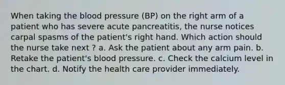 When taking the blood pressure (BP) on the right arm of a patient who has severe acute pancreatitis, the nurse notices carpal spasms of the patient's right hand. Which action should the nurse take next ? a. Ask the patient about any arm pain. b. Retake the patient's blood pressure. c. Check the calcium level in the chart. d. Notify the health care provider immediately.