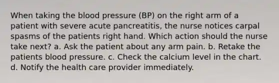 When taking the blood pressure (BP) on the right arm of a patient with severe acute pancreatitis, the nurse notices carpal spasms of the patients right hand. Which action should the nurse take next? a. Ask the patient about any arm pain. b. Retake the patients blood pressure. c. Check the calcium level in the chart. d. Notify the health care provider immediately.