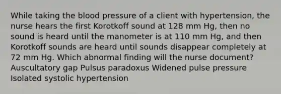 While taking the blood pressure of a client with hypertension, the nurse hears the first Korotkoff sound at 128 mm Hg, then no sound is heard until the manometer is at 110 mm Hg, and then Korotkoff sounds are heard until sounds disappear completely at 72 mm Hg. Which abnormal finding will the nurse document? Auscultatory gap Pulsus paradoxus Widened pulse pressure Isolated systolic hypertension