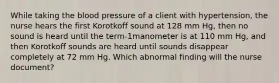 While taking the blood pressure of a client with hypertension, the nurse hears the first Korotkoff sound at 128 mm Hg, then no sound is heard until the term-1manometer is at 110 mm Hg, and then Korotkoff sounds are heard until sounds disappear completely at 72 mm Hg. Which abnormal finding will the nurse document?