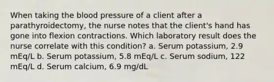 When taking the blood pressure of a client after a parathyroidectomy, the nurse notes that the client's hand has gone into flexion contractions. Which laboratory result does the nurse correlate with this condition? a. Serum potassium, 2.9 mEq/L b. Serum potassium, 5.8 mEq/L c. Serum sodium, 122 mEq/L d. Serum calcium, 6.9 mg/dL