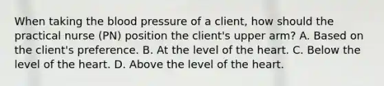 When taking the blood pressure of a client, how should the practical nurse (PN) position the client's upper arm? A. Based on the client's preference. B. At the level of the heart. C. Below the level of the heart. D. Above the level of the heart.