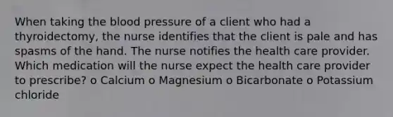 When taking the blood pressure of a client who had a thyroidectomy, the nurse identifies that the client is pale and has spasms of the hand. The nurse notifies the health care provider. Which medication will the nurse expect the health care provider to prescribe? o Calcium o Magnesium o Bicarbonate o Potassium chloride