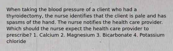 When taking the blood pressure of a client who had a thyroidectomy, the nurse identifies that the client is pale and has spasms of the hand. The nurse notifies the health care provider. Which should the nurse expect the health care provider to prescribe? 1. Calcium 2. Magnesium 3. Bicarbonate 4. Potassium chloride