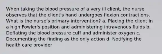 When taking the blood pressure of a very ill client, the nurse observes that the client's hand undergoes flexion contractions. What is the nurse's primary intervention? a. Placing the client in a high Fowler's position and administering intravenous fluids b. Deflating the blood pressure cuff and administer oxygen c. Documenting the finding as the only action d. Notifying the health care provider