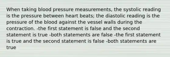 When taking blood pressure measurements, the systolic reading is the pressure between heart beats; the diastolic reading is the pressure of the blood against the vessel walls during the contraction. -the first statement is false and the second statement is true -both statements are false -the first statement is true and the second statement is false -both statements are true