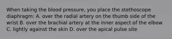 When taking the blood pressure, you place the stethoscope diaphragm: A. over the radial artery on the thumb side of the wrist B. over the brachial artery at the inner aspect of the elbow C. lightly against the skin D. over the apical pulse site