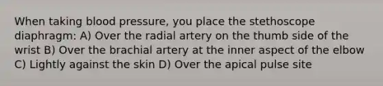 When taking blood pressure, you place the stethoscope diaphragm: A) Over the radial artery on the thumb side of the wrist B) Over the brachial artery at the inner aspect of the elbow C) Lightly against the skin D) Over the apical pulse site