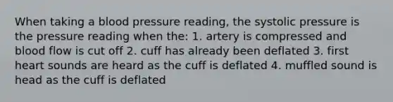 When taking a blood pressure reading, the systolic pressure is the pressure reading when the: 1. artery is compressed and blood flow is cut off 2. cuff has already been deflated 3. first heart sounds are heard as the cuff is deflated 4. muffled sound is head as the cuff is deflated