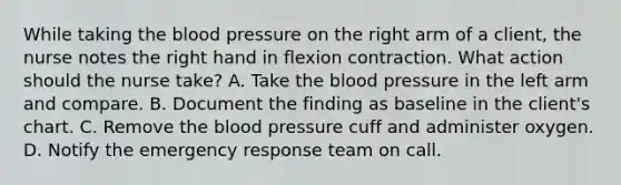 While taking the blood pressure on the right arm of a client, the nurse notes the right hand in flexion contraction. What action should the nurse take? A. Take the blood pressure in the left arm and compare. B. Document the finding as baseline in the client's chart. C. Remove the blood pressure cuff and administer oxygen. D. Notify the emergency response team on call.