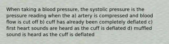 When taking a blood pressure, the systolic pressure is the pressure reading when the a) artery is compressed and blood flow is cut off b) cuff has already been completely deflated c) first heart sounds are heard as the cuff is deflated d) muffled sound is heard as the cuff is deflated