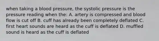 when taking a blood pressure, the systolic pressure is the pressure reading when the: A. artery is compressed and blood flow is cut off B. cuff has already been completely deflated C. first heart sounds are heard as the cuff is deflated D. muffled sound is heard as the cuff is deflated