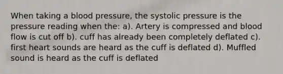 When taking a blood pressure, the systolic pressure is the pressure reading when the: a). Artery is compressed and blood flow is cut off b). cuff has already been completely deflated c). first heart sounds are heard as the cuff is deflated d). Muffled sound is heard as the cuff is deflated