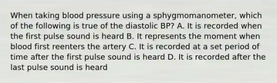 When taking <a href='https://www.questionai.com/knowledge/kD0HacyPBr-blood-pressure' class='anchor-knowledge'>blood pressure</a> using a sphygmomanometer, which of the following is true of the diastolic BP? A. It is recorded when the first pulse sound is heard B. It represents the moment when blood first reenters the artery C. It is recorded at a set period of time after the first pulse sound is heard D. It is recorded after the last pulse sound is heard