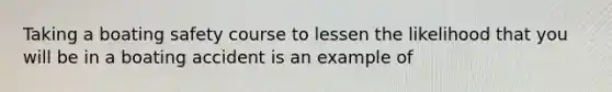 Taking a boating safety course to lessen the likelihood that you will be in a boating accident is an example of​