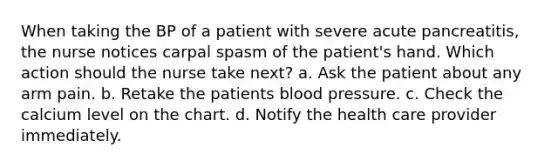 When taking the BP of a patient with severe acute pancreatitis, the nurse notices carpal spasm of the patient's hand. Which action should the nurse take next? a. Ask the patient about any arm pain. b. Retake the patients blood pressure. c. Check the calcium level on the chart. d. Notify the health care provider immediately.