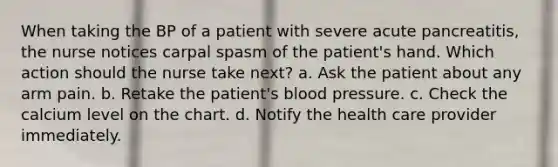 When taking the BP of a patient with severe acute pancreatitis, the nurse notices carpal spasm of the patient's hand. Which action should the nurse take next? a. Ask the patient about any arm pain. b. Retake the patient's blood pressure. c. Check the calcium level on the chart. d. Notify the health care provider immediately.