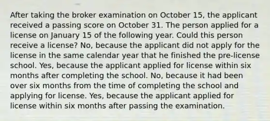 After taking the broker examination on October 15, the applicant received a passing score on October 31. The person applied for a license on January 15 of the following year. Could this person receive a license? No, because the applicant did not apply for the license in the same calendar year that he finished the pre-license school. Yes, because the applicant applied for license within six months after completing the school. No, because it had been over six months from the time of completing the school and applying for license. Yes, because the applicant applied for license within six months after passing the examination.