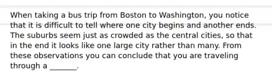 When taking a bus trip from Boston to Washington, you notice that it is difficult to tell where one city begins and another ends. The suburbs seem just as crowded as the central cities, so that in the end it looks like one large city rather than many. From these observations you can conclude that you are traveling through a _______.