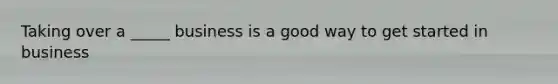 Taking over a _____ business is a good way to get started in business