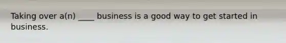 Taking over a(n) ____ business is a good way to get started in business.