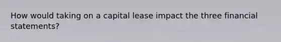 How would taking on a capital lease impact the three financial statements?