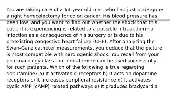 You are taking care of a 64-year-old man who had just undergone a right hemicolectomy for colon cancer. His blood pressure has been low, and you want to find out whether the shock that this patient is experiencing is related to a possible intraabdominal infection as a consequence of his surgery or is due to his preexisting congestive heart failure (CHF). After analyzing the Swan-Ganz catheter measurements, you deduce that the picture is most compatible with cardiogenic shock. You recall from your pharmacology class that dobutamine can be used successfully for such patients. Which of the following is true regarding dobutamine? a) It activates α-receptors b) It acts on dopamine receptors c) It increases peripheral resistance d) It activates cyclic AMP (cAMP)-related pathways e) It produces bradycardia