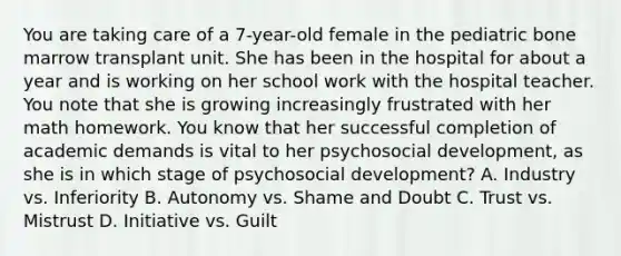 You are taking care of a 7-year-old female in the pediatric bone marrow transplant unit. She has been in the hospital for about a year and is working on her school work with the hospital teacher. You note that she is growing increasingly frustrated with her math homework. You know that her successful completion of academic demands is vital to her psychosocial development, as she is in which stage of psychosocial development? A. Industry vs. Inferiority B. Autonomy vs. Shame and Doubt C. Trust vs. Mistrust D. Initiative vs. Guilt