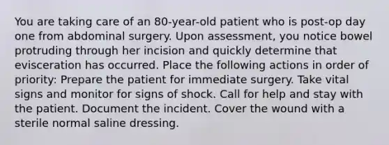 You are taking care of an 80-year-old patient who is post-op day one from abdominal surgery. Upon assessment, you notice bowel protruding through her incision and quickly determine that evisceration has occurred. Place the following actions in order of priority: Prepare the patient for immediate surgery. Take vital signs and monitor for signs of shock. Call for help and stay with the patient. Document the incident. Cover the wound with a sterile normal saline dressing.