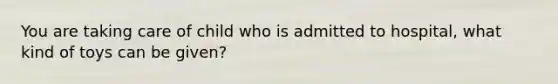 You are taking care of child who is admitted to hospital, what kind of toys can be given?