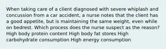 When taking care of a client diagnosed with severe whiplash and concussion from a car accident, a nurse notes that the client has a good appetite, but is maintaining the same weight, even while on bedrest. Which process does the nurse suspect as the reason? High body protein content High body fat stores High carbohydrate consumption High energy consumption