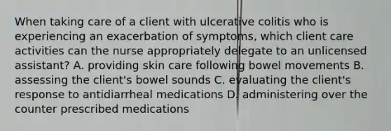 When taking care of a client with ulcerative colitis who is experiencing an exacerbation of symptoms, which client care activities can the nurse appropriately delegate to an unlicensed assistant? A. providing skin care following bowel movements B. assessing the client's bowel sounds C. evaluating the client's response to antidiarrheal medications D. administering over the counter prescribed medications