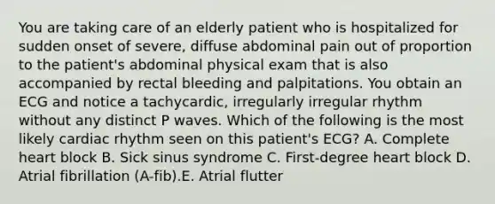 You are taking care of an elderly patient who is hospitalized for sudden onset of severe, diffuse abdominal pain out of proportion to the patient's abdominal physical exam that is also accompanied by rectal bleeding and palpitations. You obtain an ECG and notice a tachycardic, irregularly irregular rhythm without any distinct P waves. Which of the following is the most likely cardiac rhythm seen on this patient's ECG? A. Complete heart block B. Sick sinus syndrome C. First-degree heart block D. Atrial fibrillation (A-fib).E. Atrial flutter