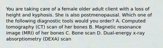 You are taking care of a female older adult client with a loss of height and kyphosis. She is also postmenopausal. Which one of the following diagnostic tools would you order? A. Computed tomography (CT) scan of her bones B. Magnetic resonance image (MRI) of her bones C. Bone scan D. Dual-energy x-ray absorptiometry (DEXA) scan