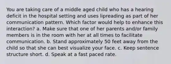 You are taking care of a middle aged child who has a hearing deficit in the hospital setting and uses lipreading as part of her communication pattern. Which factor would help to enhance this interaction? a. Make sure that one of her parents and/or family members is in the room with her at all times to facilitate communication. b. Stand approximately 50 feet away from the child so that she can best visualize your face. c. Keep sentence structure short. d. Speak at a fast paced rate.