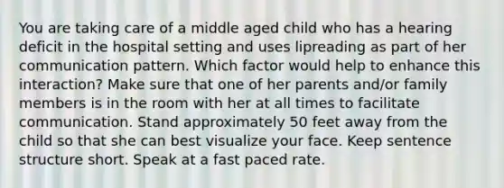 You are taking care of a middle aged child who has a hearing deficit in the hospital setting and uses lipreading as part of her communication pattern. Which factor would help to enhance this interaction? Make sure that one of her parents and/or family members is in the room with her at all times to facilitate communication. Stand approximately 50 feet away from the child so that she can best visualize your face. Keep sentence structure short. Speak at a fast paced rate.