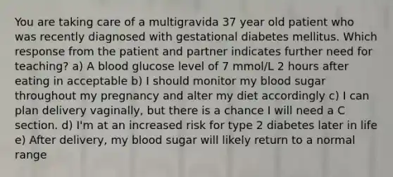 You are taking care of a multigravida 37 year old patient who was recently diagnosed with gestational diabetes mellitus. Which response from the patient and partner indicates further need for teaching? a) A blood glucose level of 7 mmol/L 2 hours after eating in acceptable b) I should monitor my blood sugar throughout my pregnancy and alter my diet accordingly c) I can plan delivery vaginally, but there is a chance I will need a C section. d) I'm at an increased risk for type 2 diabetes later in life e) After delivery, my blood sugar will likely return to a normal range